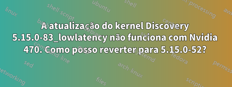 A atualização do kernel Discovery 5.15.0-83_lowlatency não funciona com Nvidia 470. Como posso reverter para 5.15.0-52?