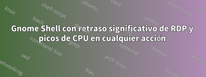 Gnome Shell con retraso significativo de RDP y picos de CPU en cualquier acción