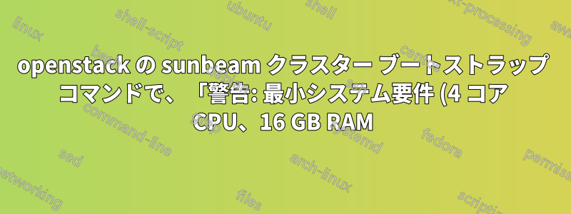 openstack の sunbeam クラスター ブートストラップ コマンドで、「警告: 最小システム要件 (4 コア CPU、16 GB RAM) が満たされていません。」というメッセージが表示されます。