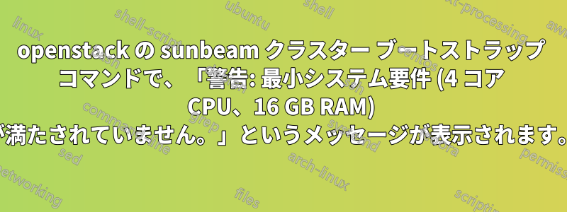 openstack の sunbeam クラスター ブートストラップ コマンドで、「警告: 最小システム要件 (4 コア CPU、16 GB RAM) が満たされていません。」というメッセージが表示されます。