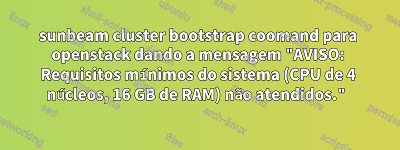 sunbeam cluster bootstrap coomand para openstack dando a mensagem "AVISO: Requisitos mínimos do sistema (CPU de 4 núcleos, 16 GB de RAM) não atendidos."