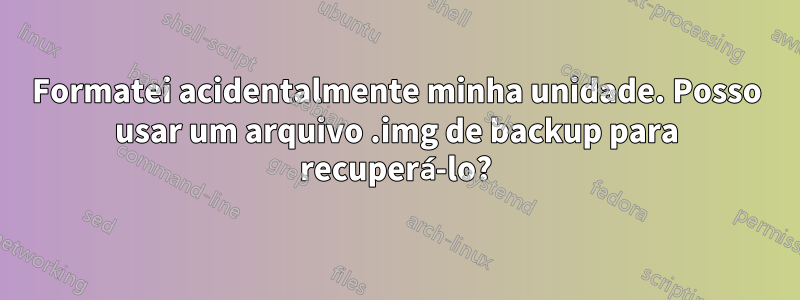 Formatei acidentalmente minha unidade. Posso usar um arquivo .img de backup para recuperá-lo?