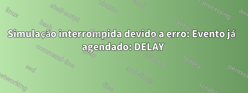Simulação interrompida devido a erro: Evento já agendado: DELAY