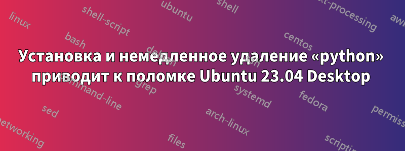 Установка и немедленное удаление «python» приводит к поломке Ubuntu 23.04 Desktop