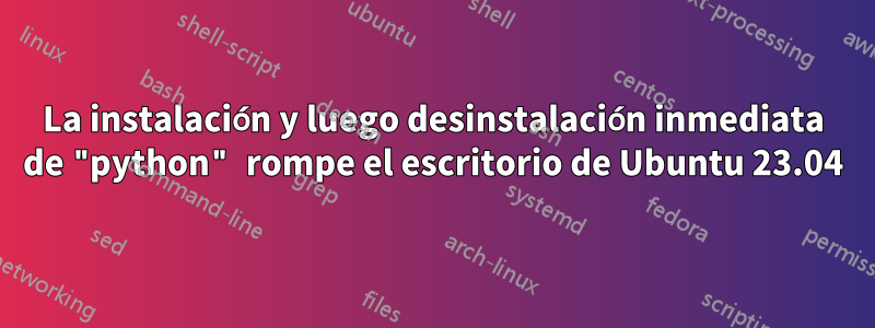 La instalación y luego desinstalación inmediata de "python" rompe el escritorio de Ubuntu 23.04