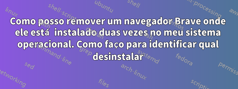 Como posso remover um navegador Brave onde ele está instalado duas vezes no meu sistema operacional. Como faço para identificar qual desinstalar