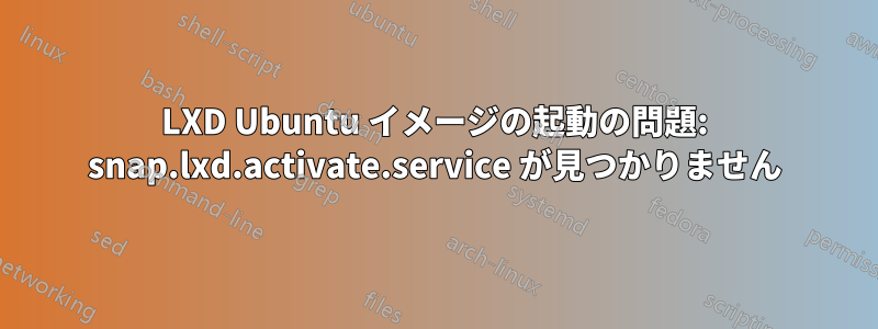LXD Ubuntu イメージの起動の問題: snap.lxd.activate.service が見つかりません