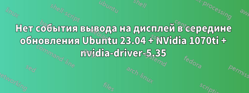 Нет события вывода на дисплей в середине обновления Ubuntu 23.04 + NVidia 1070ti + nvidia-driver-5.35