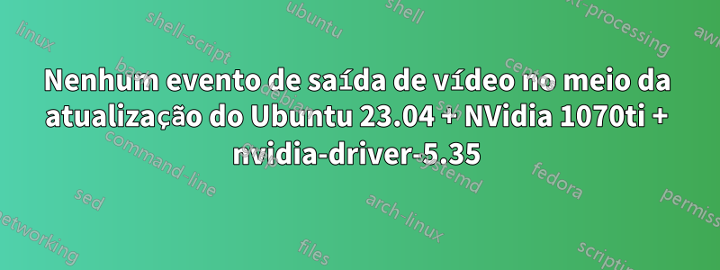 Nenhum evento de saída de vídeo no meio da atualização do Ubuntu 23.04 + NVidia 1070ti + nvidia-driver-5.35