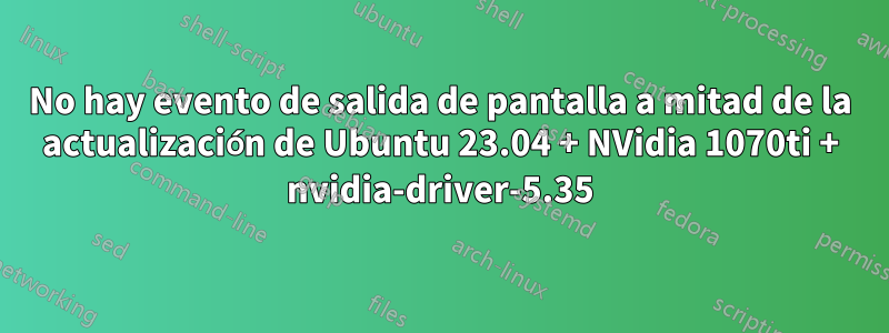 No hay evento de salida de pantalla a mitad de la actualización de Ubuntu 23.04 + NVidia 1070ti + nvidia-driver-5.35
