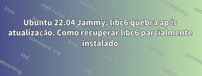 Ubuntu 22.04 Jammy, libc6 quebra após atualização. Como recuperar libc6 parcialmente instalado