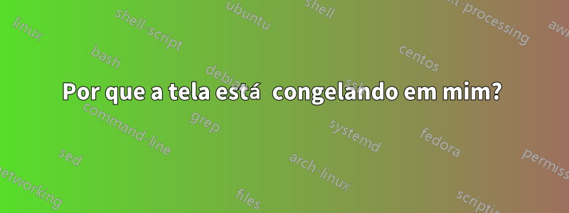 Por que a tela está congelando em mim?