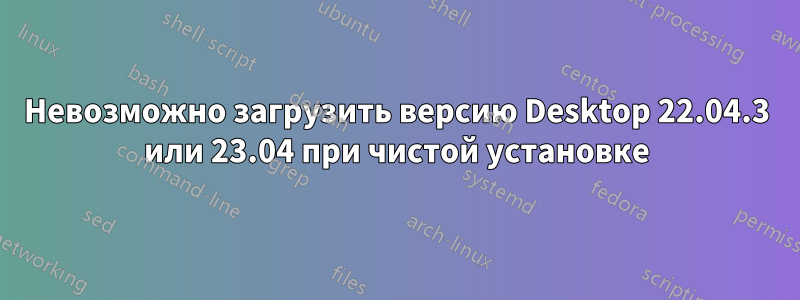 Невозможно загрузить версию Desktop 22.04.3 или 23.04 при чистой установке