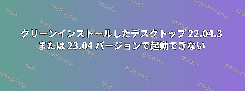 クリーンインストールしたデスクトップ 22.04.3 または 23.04 バージョンで起動できない