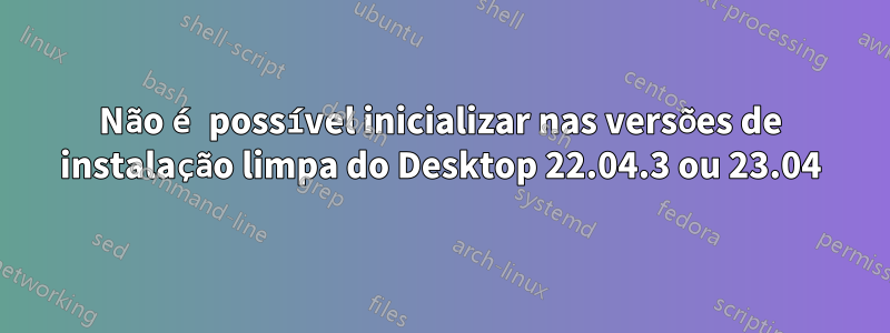 Não é possível inicializar nas versões de instalação limpa do Desktop 22.04.3 ou 23.04