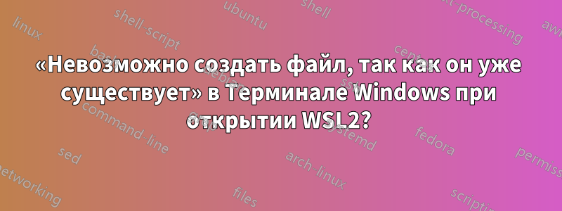 «Невозможно создать файл, так как он уже существует» в Терминале Windows при открытии WSL2?