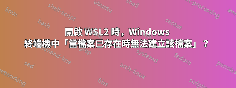開啟 WSL2 時，Windows 終端機中「當檔案已存在時無法建立該檔案」？