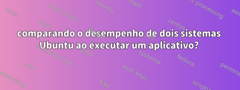 comparando o desempenho de dois sistemas Ubuntu ao executar um aplicativo?
