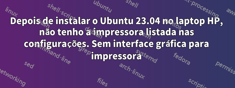 Depois de instalar o Ubuntu 23.04 no laptop HP, não tenho a impressora listada nas configurações. Sem interface gráfica para impressora