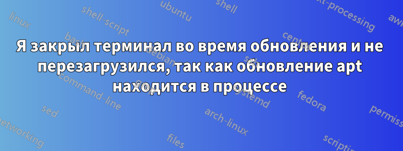 Я закрыл терминал во время обновления и не перезагрузился, так как обновление apt находится в процессе
