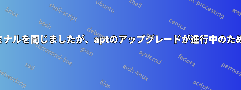 アップデート中にターミナルを閉じましたが、aptのアップグレードが進行中のため再起動しませんでした