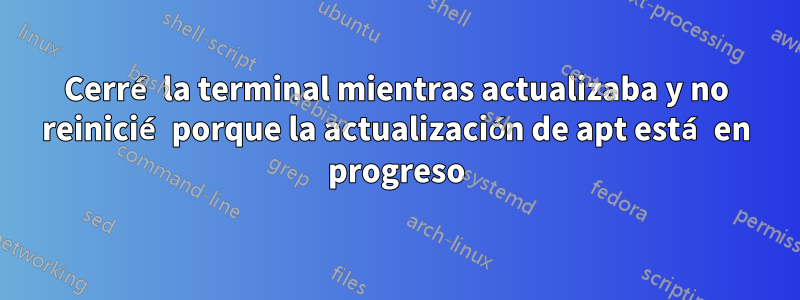 Cerré la terminal mientras actualizaba y no reinicié porque la actualización de apt está en progreso