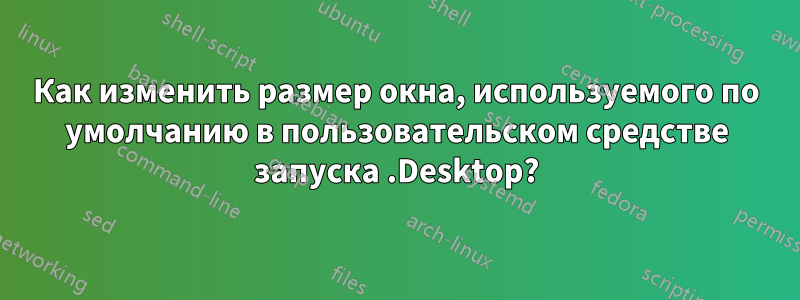 Как изменить размер окна, используемого по умолчанию в пользовательском средстве запуска .Desktop?