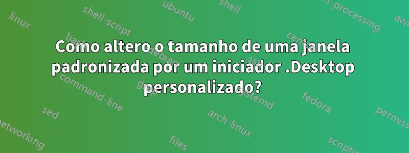 Como altero o tamanho de uma janela padronizada por um iniciador .Desktop personalizado?