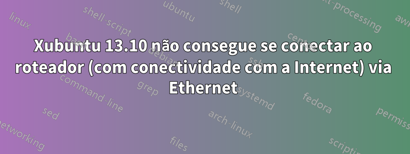 Xubuntu 13.10 não consegue se conectar ao roteador (com conectividade com a Internet) via Ethernet