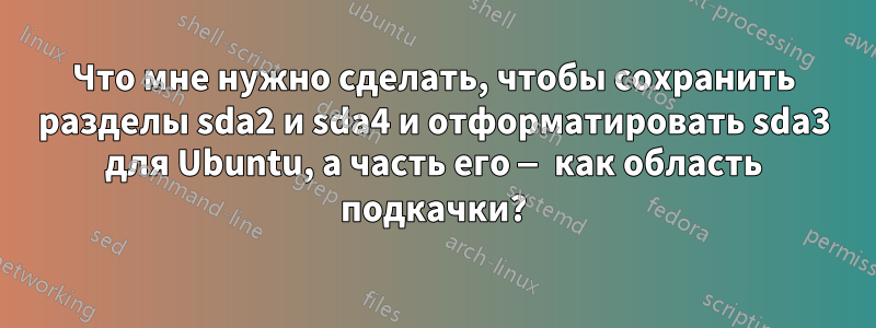 Что мне нужно сделать, чтобы сохранить разделы sda2 и sda4 и отформатировать sda3 для Ubuntu, а часть его — как область подкачки?