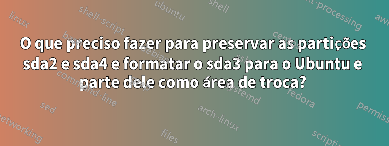 O que preciso fazer para preservar as partições sda2 e sda4 e formatar o sda3 para o Ubuntu e parte dele como área de troca?