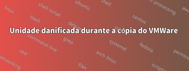 Unidade danificada durante a cópia do VMWare