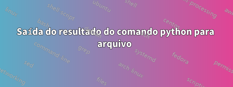 Saída do resultado do comando python para arquivo 