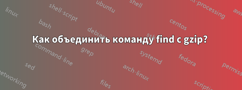 Как объединить команду find с gzip?