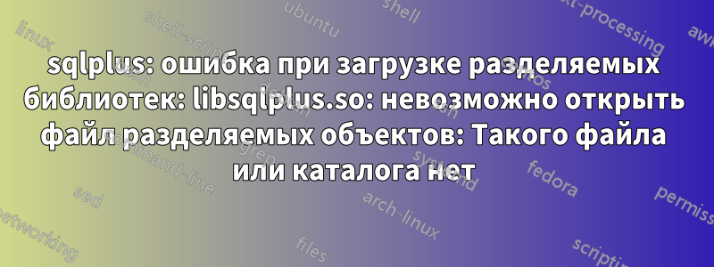 sqlplus: ошибка при загрузке разделяемых библиотек: libsqlplus.so: невозможно открыть файл разделяемых объектов: Такого файла или каталога нет