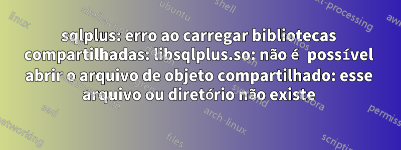 sqlplus: erro ao carregar bibliotecas compartilhadas: libsqlplus.so: não é possível abrir o arquivo de objeto compartilhado: esse arquivo ou diretório não existe