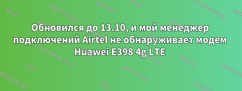 Обновился до 13.10, и мой менеджер подключений Airtel не обнаруживает модем Huawei E398 4g LTE