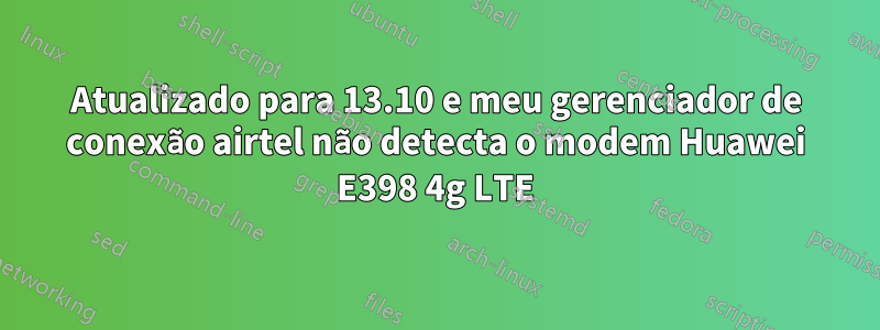 Atualizado para 13.10 e meu gerenciador de conexão airtel não detecta o modem Huawei E398 4g LTE