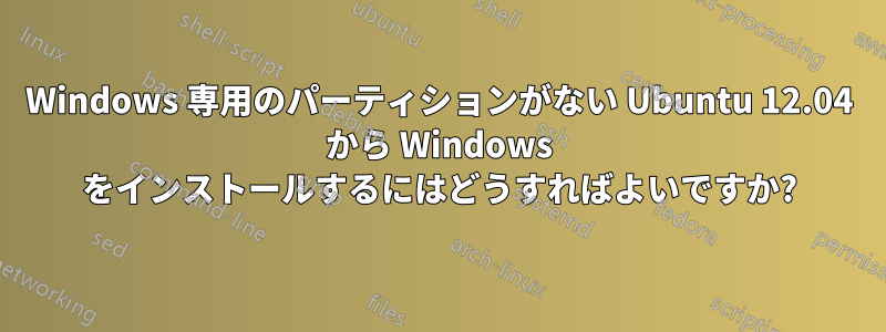 Windows 専用のパーティションがない Ubuntu 12.04 から Windows をインストールするにはどうすればよいですか?
