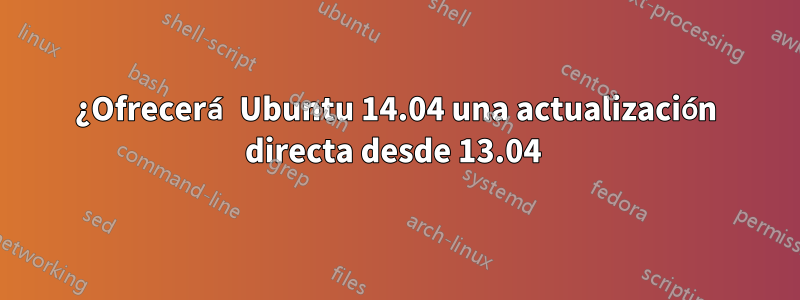¿Ofrecerá Ubuntu 14.04 una actualización directa desde 13.04 