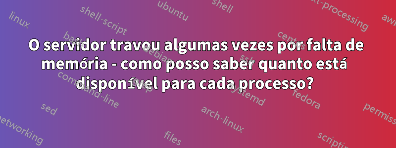 O servidor travou algumas vezes por falta de memória - como posso saber quanto está disponível para cada processo? 