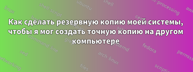 Как сделать резервную копию моей системы, чтобы я мог создать точную копию на другом компьютере