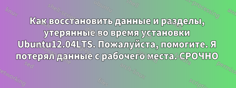 Как восстановить данные и разделы, утерянные во время установки Ubuntu12.04LTS. Пожалуйста, помогите. Я потерял данные с рабочего места. СРОЧНО