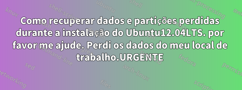 Como recuperar dados e partições perdidas durante a instalação do Ubuntu12.04LTS. por favor me ajude. Perdi os dados do meu local de trabalho.URGENTE