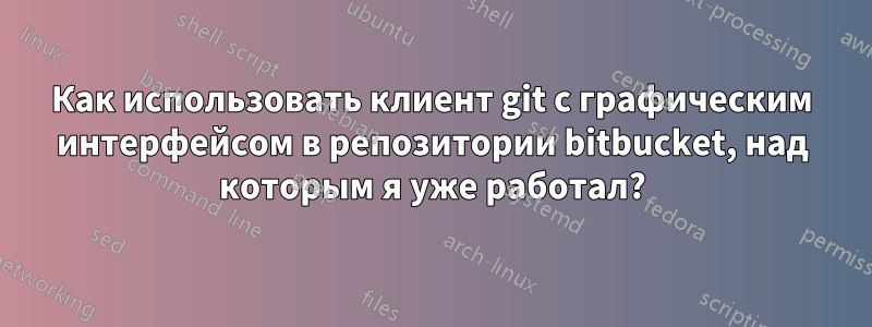 Как использовать клиент git с графическим интерфейсом в репозитории bitbucket, над которым я уже работал?