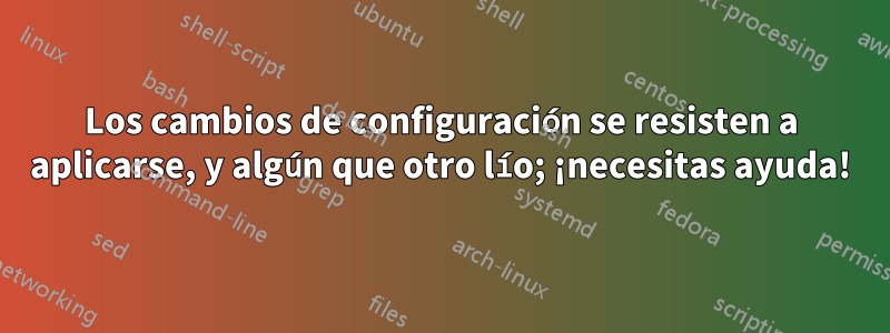 Los cambios de configuración se resisten a aplicarse, y algún que otro lío; ¡necesitas ayuda!