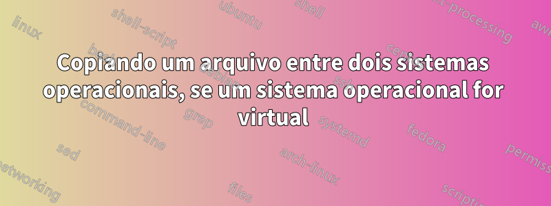 Copiando um arquivo entre dois sistemas operacionais, se um sistema operacional for virtual