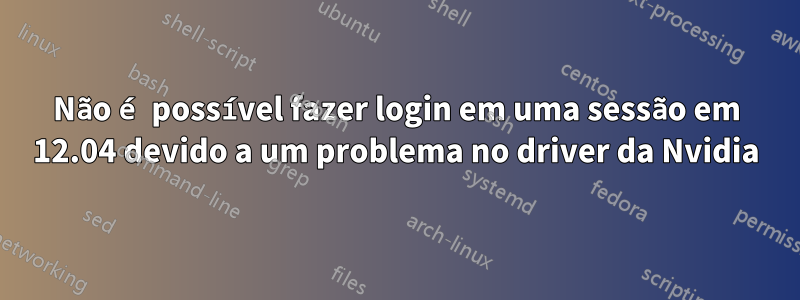 Não é possível fazer login em uma sessão em 12.04 devido a um problema no driver da Nvidia