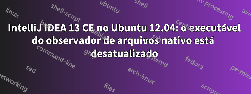 IntelliJ IDEA 13 CE no Ubuntu 12.04: o executável do observador de arquivos nativo está desatualizado