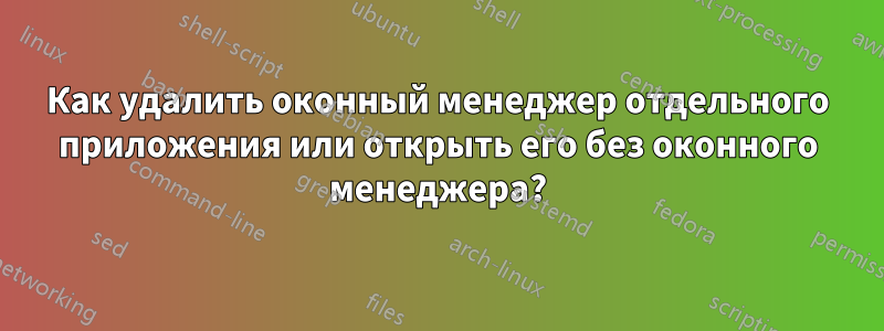 Как удалить оконный менеджер отдельного приложения или открыть его без оконного менеджера?